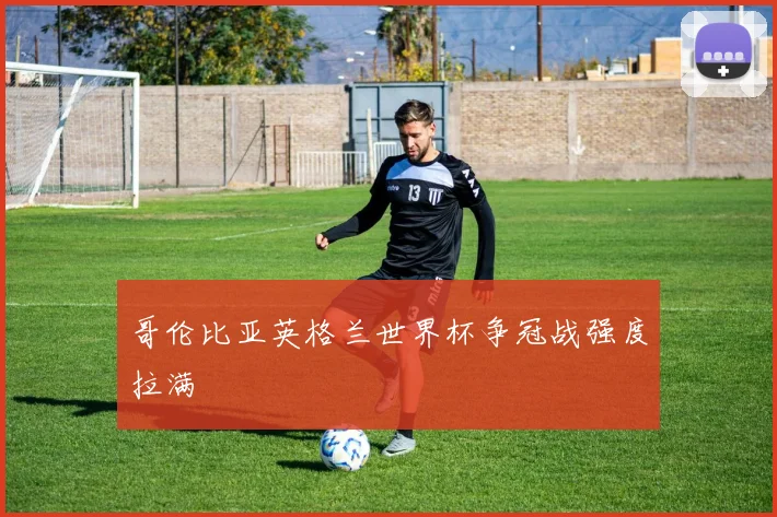 哥伦比亚英格兰世界杯争冠战强度拉满