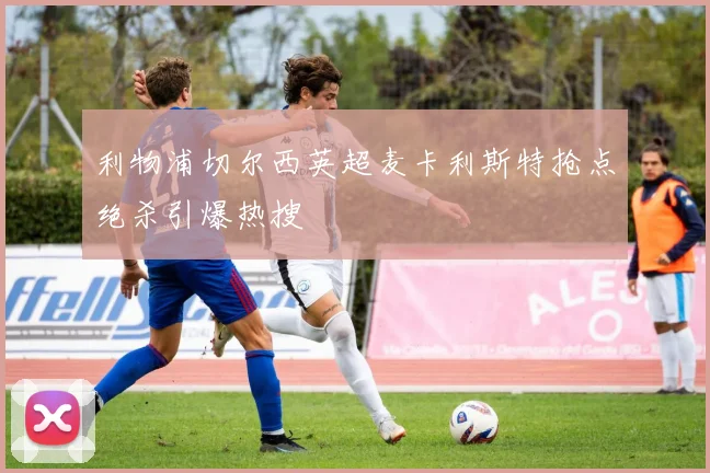 利物浦切尔西英超麦卡利斯特抢点绝杀引爆热搜