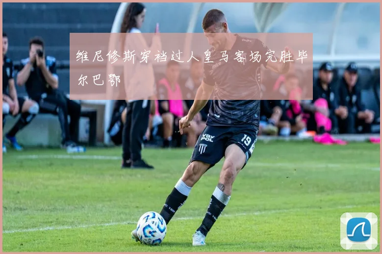 维尼修斯穿裆过人皇马客场完胜毕尔巴鄂