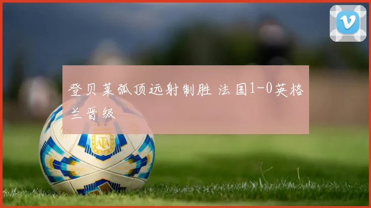 登贝莱弧顶远射制胜 法国1-0英格兰晋级