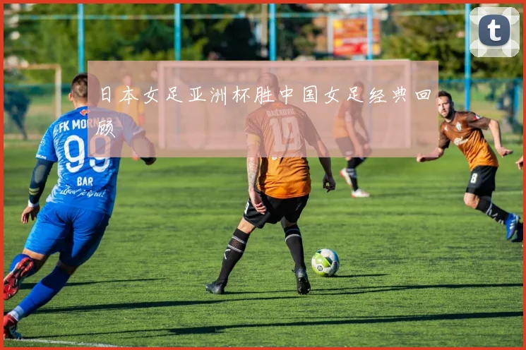 日本女足亚洲杯胜中国女足经典回顾