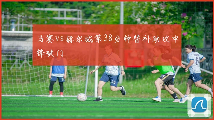 马赛vs赫尔城第38分钟替补助攻中锋破门