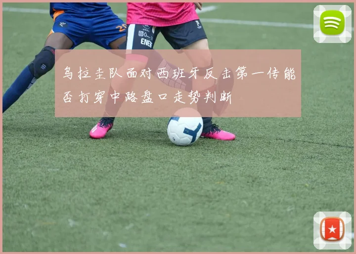 乌拉圭队面对西班牙反击第一传能否打穿中路盘口走势判断
