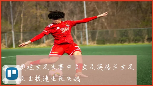 奥运女足决赛中国女足英格兰女足反击提速生死决战