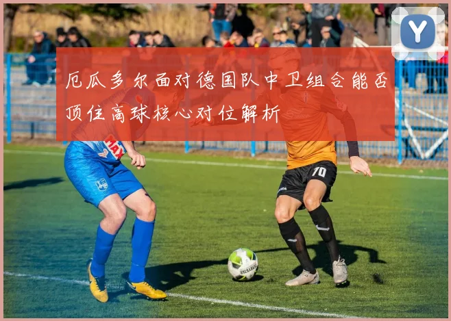 厄瓜多尔面对德国队中卫组合能否顶住高球核心对位解析
