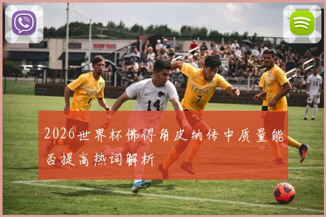 2026世界杯佛得角皮纳传中质量能否提高热词解析