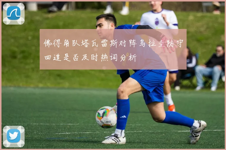 佛得角队塔瓦雷斯对阵乌拉圭防守回追是否及时热词分析