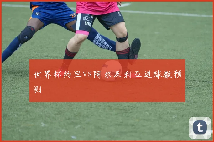 世界杯约旦vs阿尔及利亚进球数预测