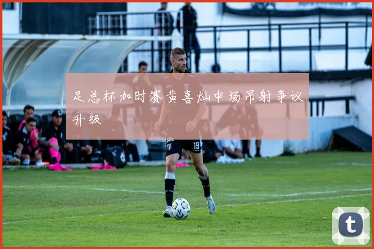 足总杯加时赛黄喜灿中场吊射争议升级