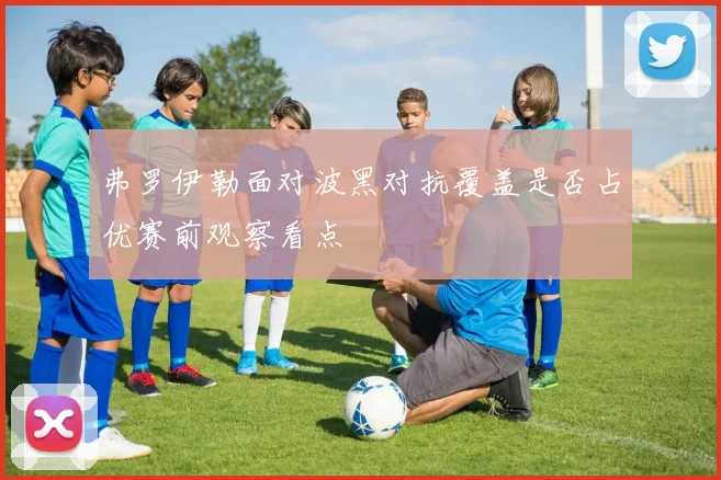 弗罗伊勒面对波黑对抗覆盖是否占优赛前观察看点
