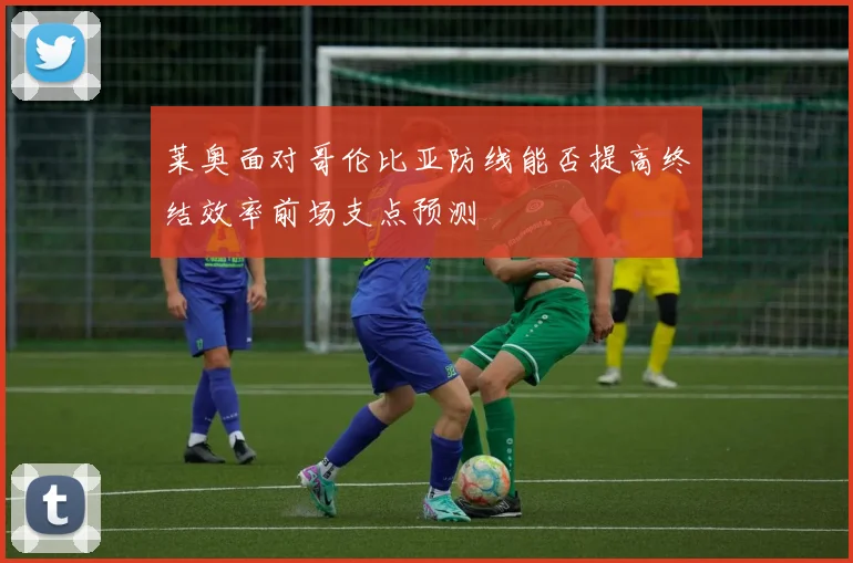 莱奥面对哥伦比亚防线能否提高终结效率前场支点预测