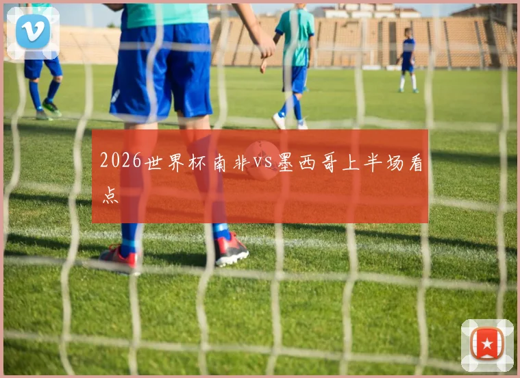 2026世界杯南非vs墨西哥上半场看点
