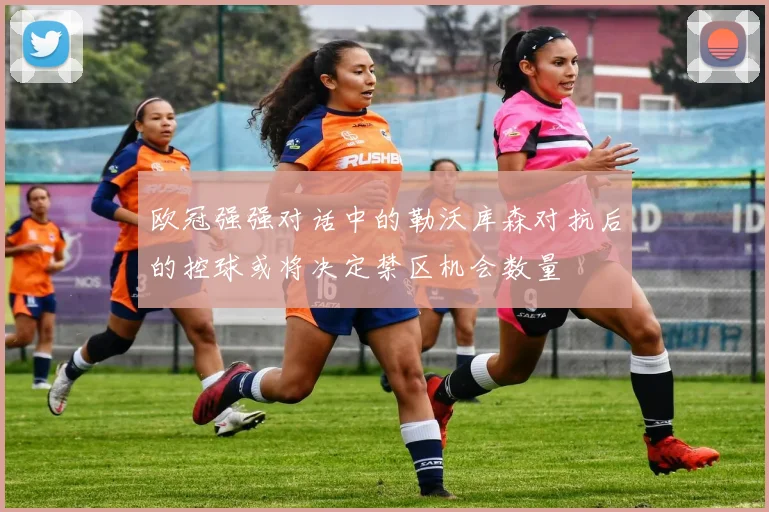 欧冠强强对话中的勒沃库森对抗后的控球或将决定禁区机会数量