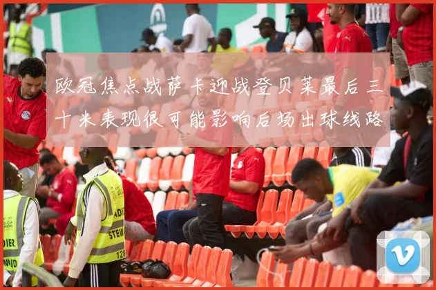 欧冠焦点战萨卡迎战登贝莱最后三十米表现很可能影响后场出球线路
