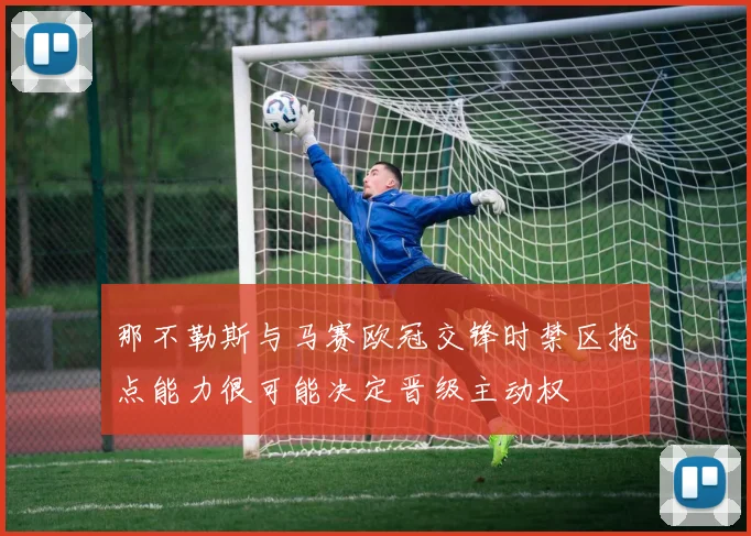 那不勒斯与马赛欧冠交锋时禁区抢点能力很可能决定晋级主动权