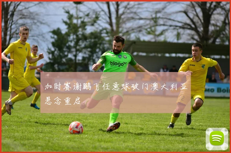 加时赛谢鹏飞任意球破门澳大利亚悬念重启