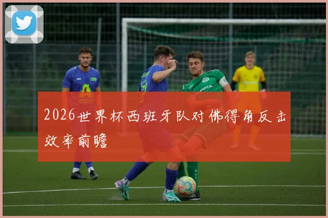 2026世界杯西班牙队对佛得角反击效率前瞻