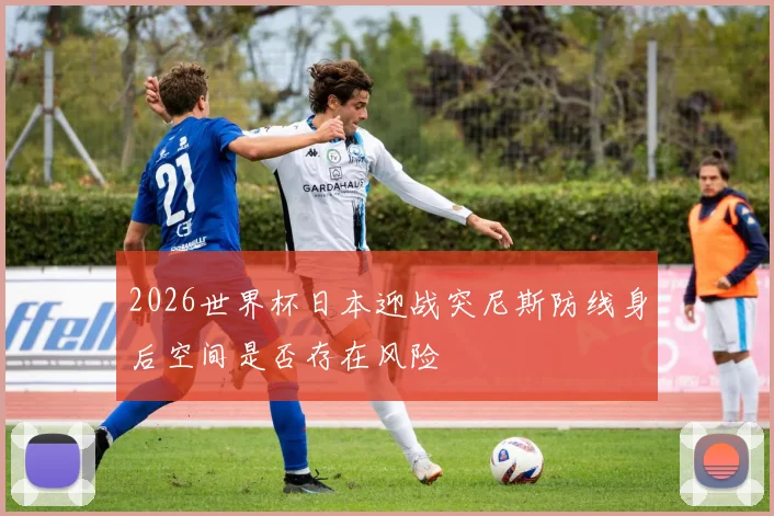 2026世界杯日本迎战突尼斯防线身后空间是否存在风险