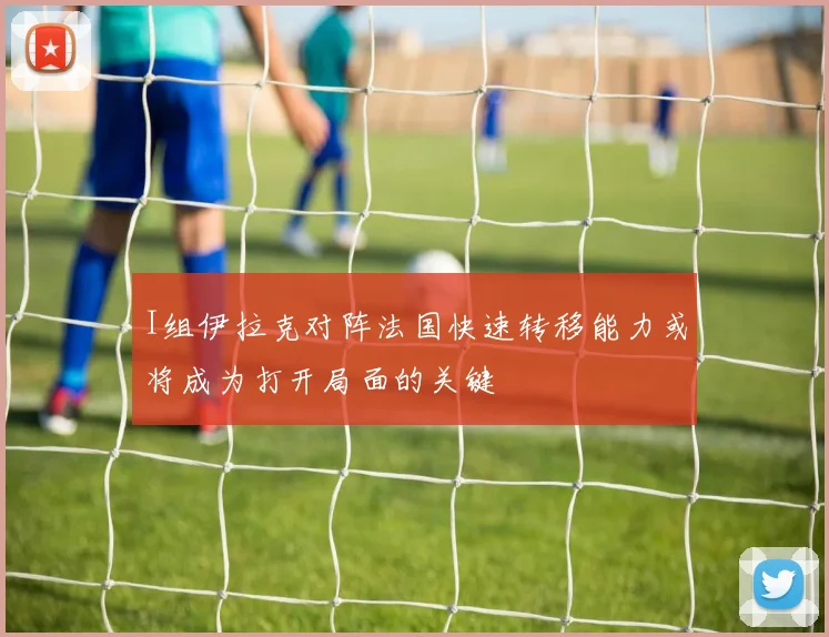 I组伊拉克对阵法国快速转移能力或将成为打开局面的关键