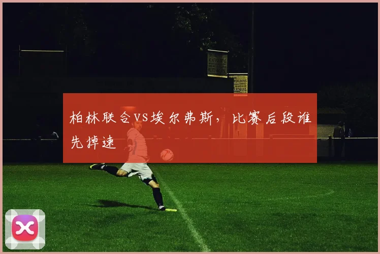 柏林联合vs埃尔弗斯，比赛后段谁先掉速