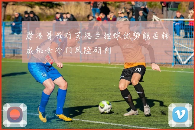 摩洛哥面对苏格兰控球优势能否转成机会冷门风险研判