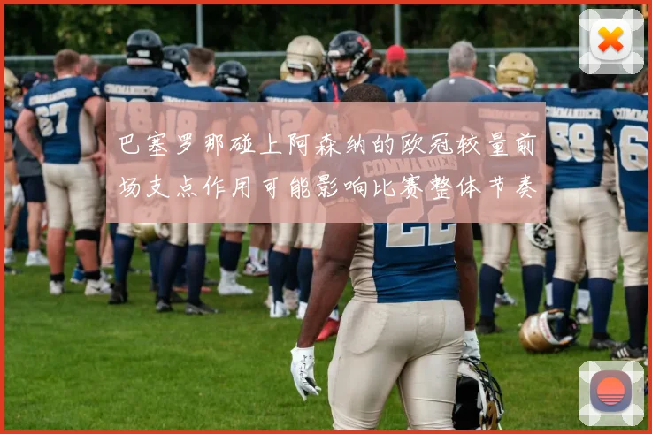 巴塞罗那碰上阿森纳的欧冠较量前场支点作用可能影响比赛整体节奏