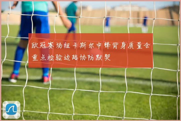 欧冠赛场纽卡斯尔中锋背身质量会重点检验边路协防默契