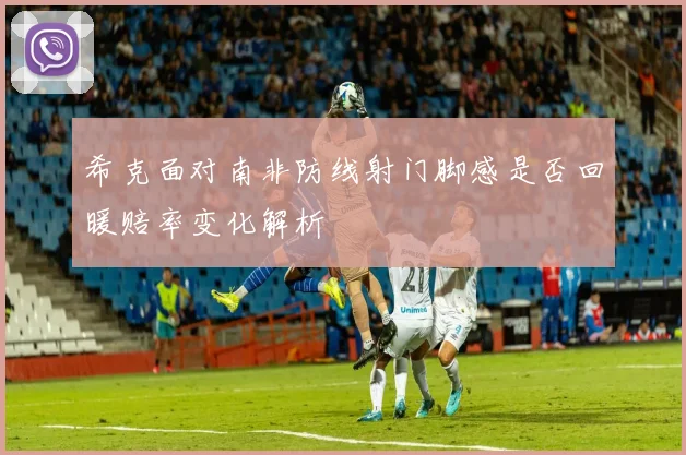 希克面对南非防线射门脚感是否回暖赔率变化解析