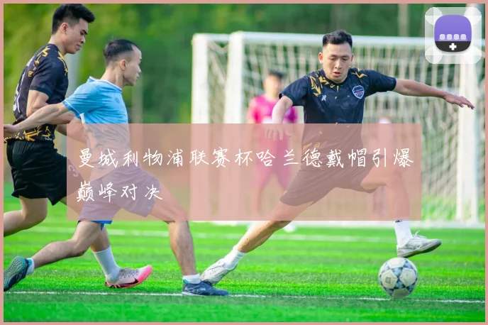 曼城利物浦联赛杯哈兰德戴帽引爆巅峰对决